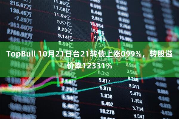 TopBull 10月21日台21转债上涨099%，转股溢价率12331%