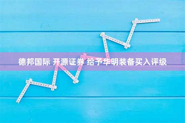 德邦国际 开源证券 给予华明装备买入评级