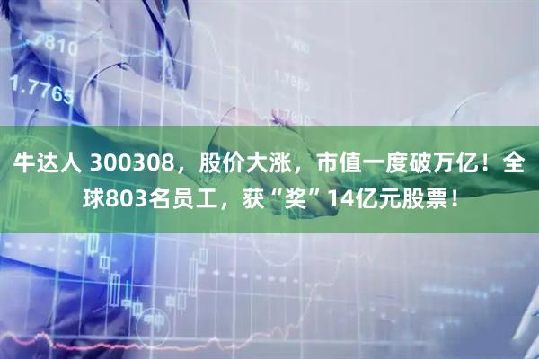 牛达人 300308，股价大涨，市值一度破万亿！全球803名员工，获“奖”14亿元股票！