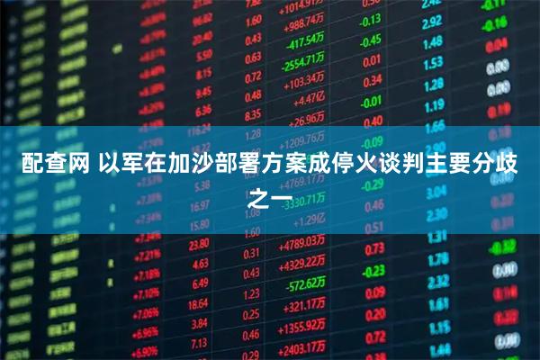 配查网 以军在加沙部署方案成停火谈判主要分歧之一