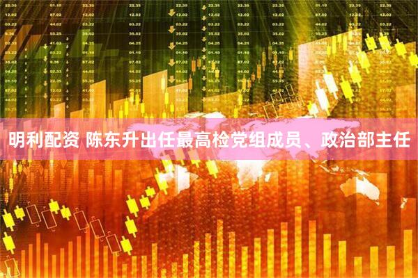 明利配资 陈东升出任最高检党组成员、政治部主任
