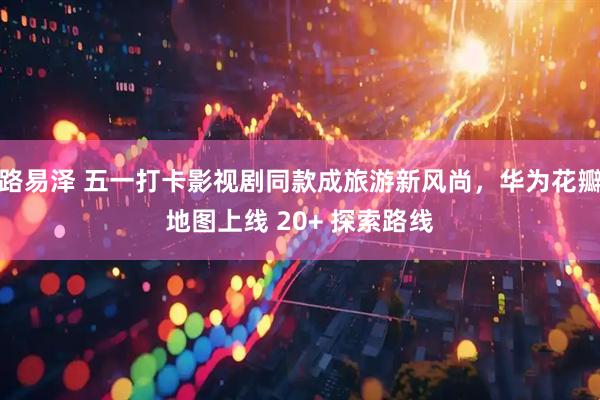 路易泽 五一打卡影视剧同款成旅游新风尚,华为花瓣地图上线 20+ 探索路线