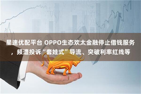 星速优配平台 OPPO生态欢太金融停止借钱服务，频遭投诉“套娃式”导流、突破利率红线等