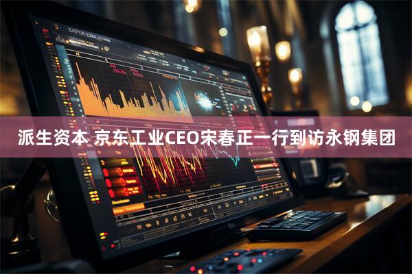 派生资本 京东工业CEO宋春正一行到访永钢集团
