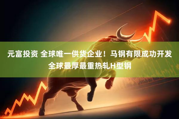 元富投资 全球唯一供货企业！马钢有限成功开发全球最厚最重热轧H型钢