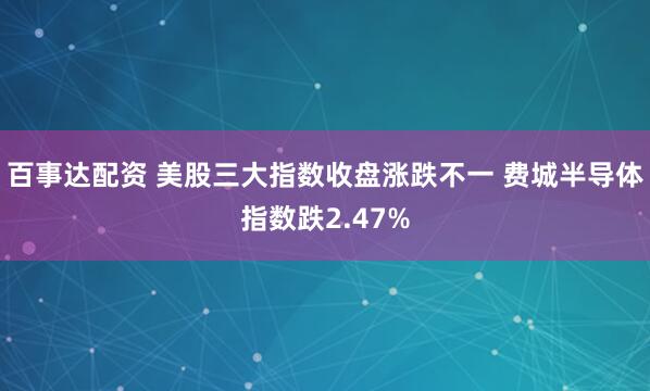 百事达配资 美股三大指数收盘涨跌不一 费城半导体指数跌2.47%
