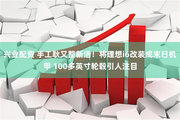 兴业配资 手工耿又整新活！将理想i6改装成末日机甲 100多英寸轮毂引人注目