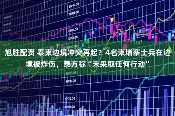 旭胜配资 泰柬边境冲突再起?4名柬埔寨士兵在边境被炸伤,泰方称“未采取任何行动”
