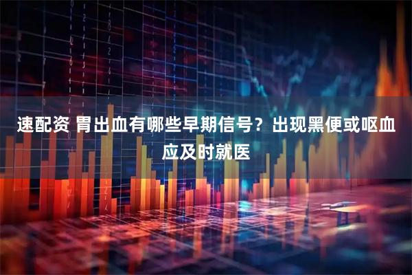 速配资 胃出血有哪些早期信号？出现黑便或呕血应及时就医