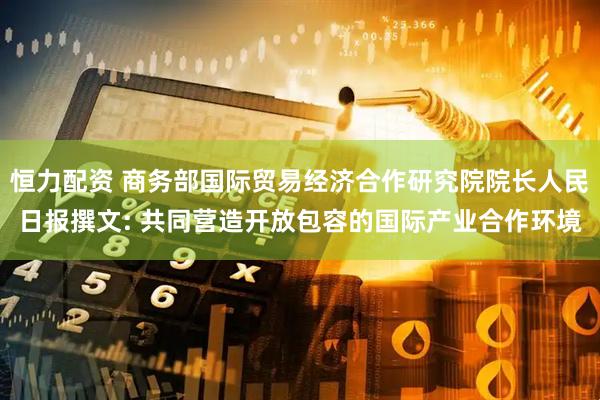 恒力配资 商务部国际贸易经济合作研究院院长人民日报撰文: 共同营造开放包容的国际产业合作环境