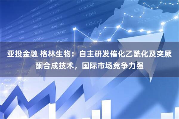 亚投金融 格林生物：自主研发催化乙酰化及突厥酮合成技术，国际市场竞争力强