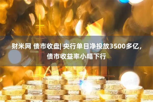 财米网 债市收盘| 央行单日净投放3500多亿，债市收益率小幅下行